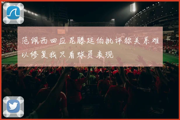 范佩西回应昆滕廷伯批评称关系难以修复我只看球员表现