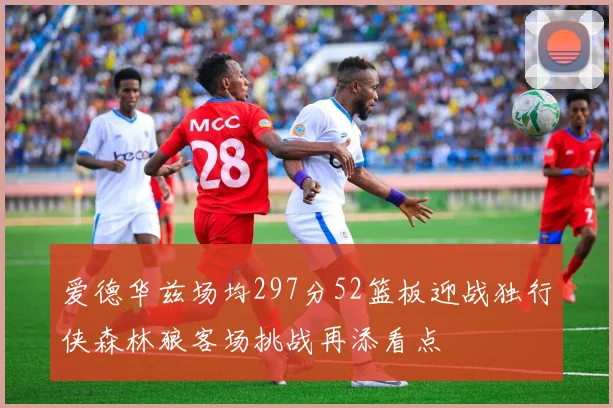 爱德华兹场均297分52篮板迎战独行侠森林狼客场挑战再添看点