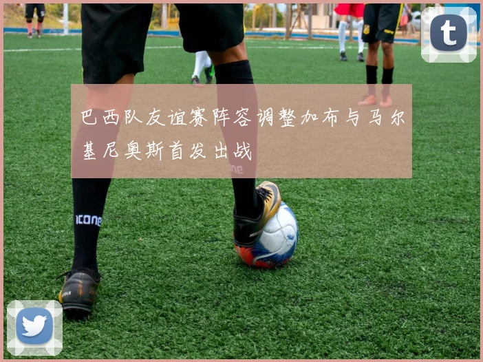 巴西队友谊赛阵容调整加布与马尔基尼奥斯首发出战