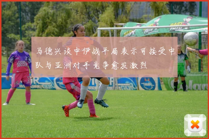 马德兴谈中伊战平局表示可接受中队与亚洲对手竞争愈发激烈