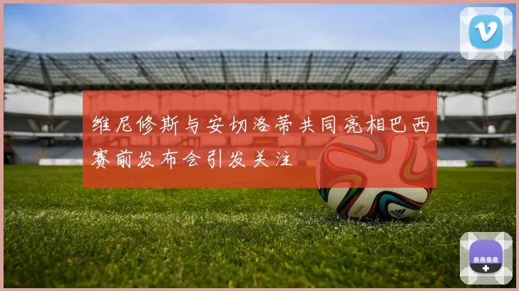 维尼修斯与安切洛蒂共同亮相巴西赛前发布会引发关注