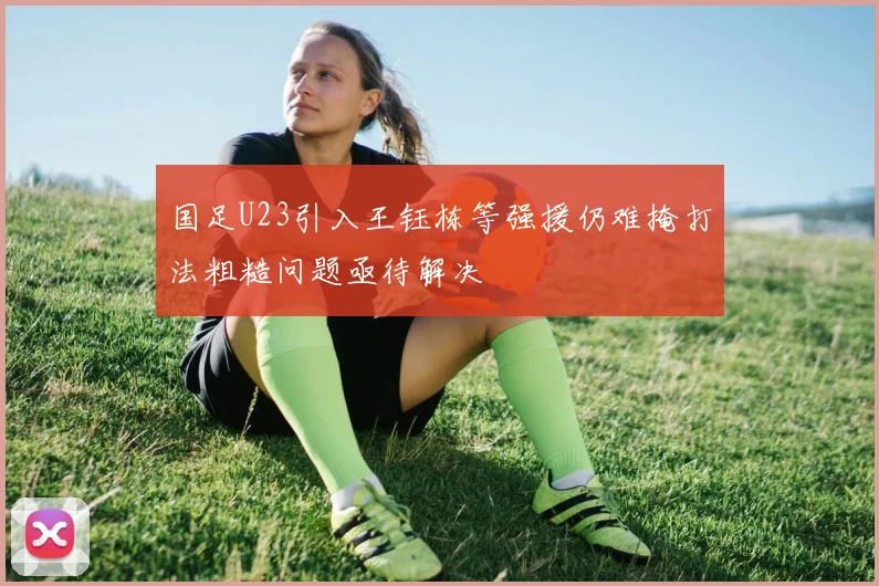 国足U23引入王钰栋等强援仍难掩打法粗糙问题亟待解决