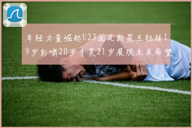 年轻力量崛起U23国足新星王钰栋19岁彭啸20岁李昊21岁展现未来希望