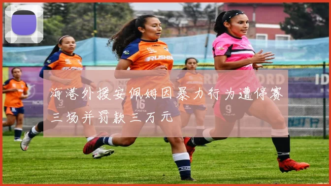 海港外援安佩姆因暴力行为遭停赛三场并罚款三万元