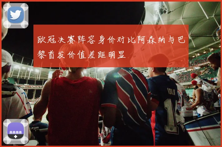 欧冠决赛阵容身价对比阿森纳与巴黎首发价值差距明显