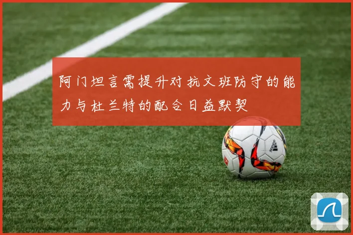 阿门坦言需提升对抗文班防守的能力与杜兰特的配合日益默契