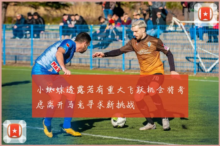 小蜘蛛透露若有重大飞跃机会将考虑离开马竞寻求新挑战