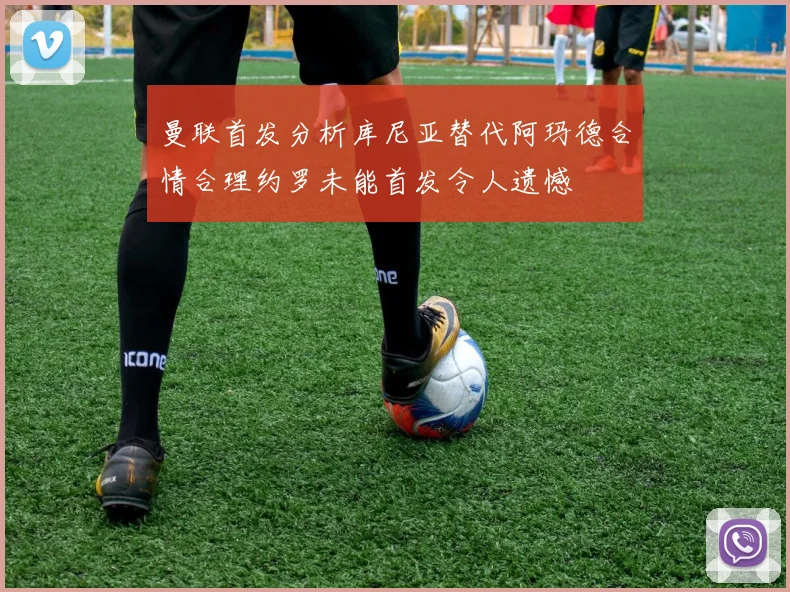 曼联首发分析库尼亚替代阿玛德合情合理约罗未能首发令人遗憾