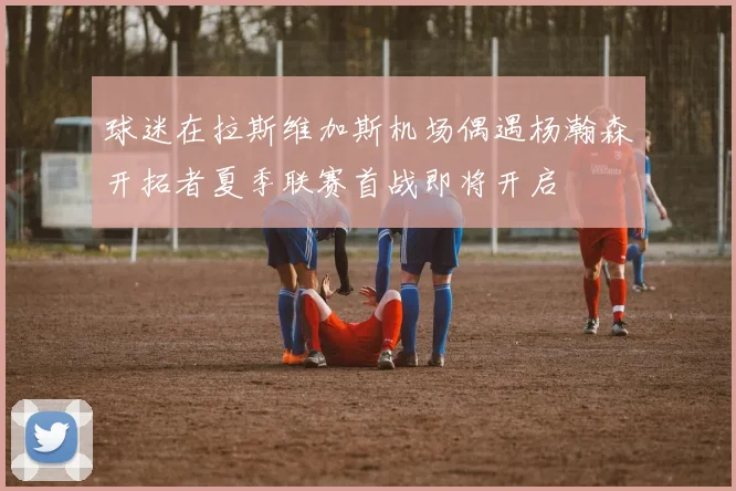 球迷在拉斯维加斯机场偶遇杨瀚森开拓者夏季联赛首战即将开启