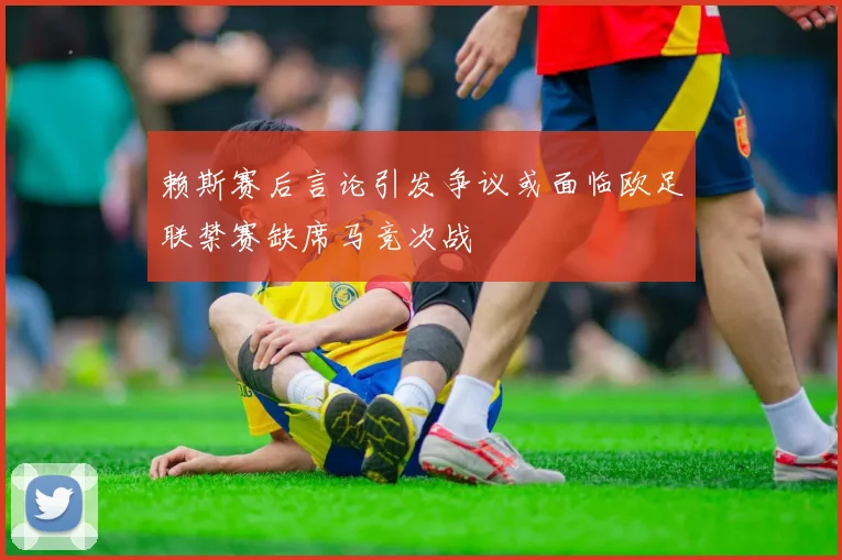 赖斯赛后言论引发争议或面临欧足联禁赛缺席马竞次战