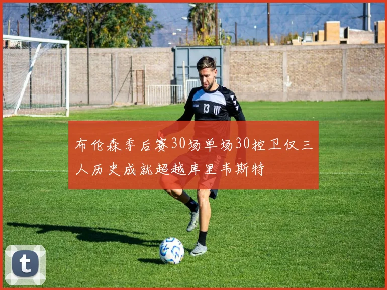布伦森季后赛30场单场30控卫仅三人历史成就超越库里韦斯特
